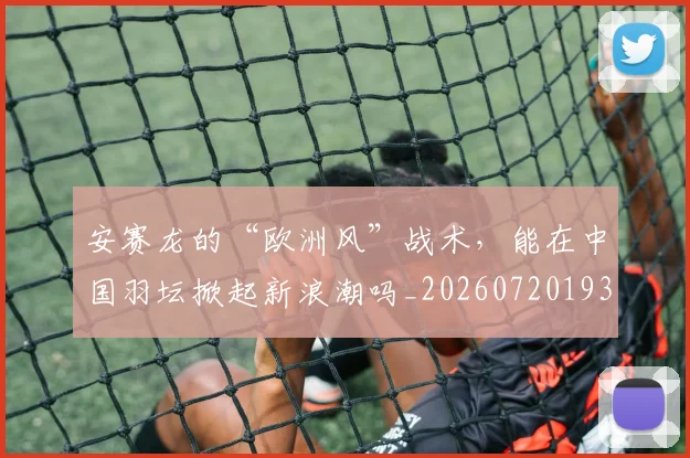 安赛龙的“欧洲风”战术,能在中国羽坛掀起新浪潮吗_20260720193353