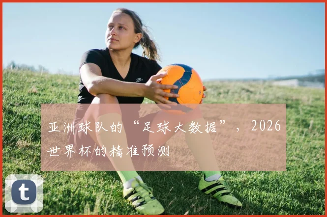 亚洲球队的“足球大数据”，2026世界杯的精准预测
