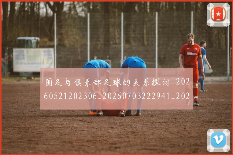 国足与俱乐部足球的关系探讨_20260521202306_20260703222941_20260720180531