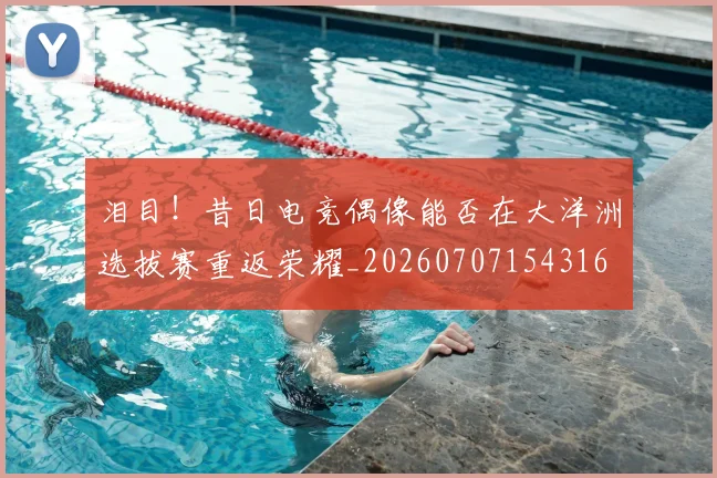 泪目！昔日电竞偶像能否在大洋洲选拔赛重返荣耀_20260707154316