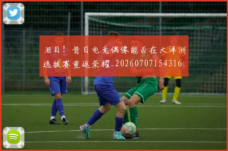 泪目！昔日电竞偶像能否在大洋洲选拔赛重返荣耀_20260707154316