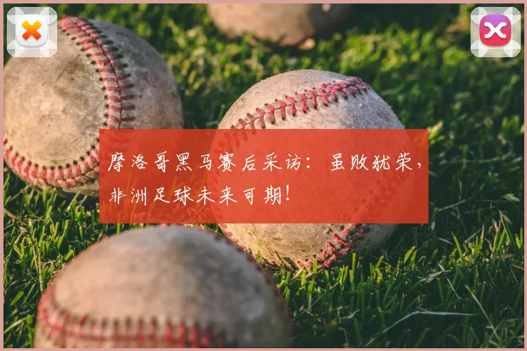 摩洛哥黑马赛后采访：虽败犹荣，非洲足球未来可期！