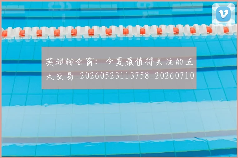 英超转会窗:今夏最值得关注的五大交易_20260523113758_20260710010326