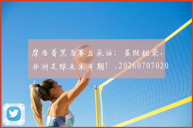 摩洛哥黑马赛后采访：虽败犹荣，非洲足球未来可期！_20260707020206
