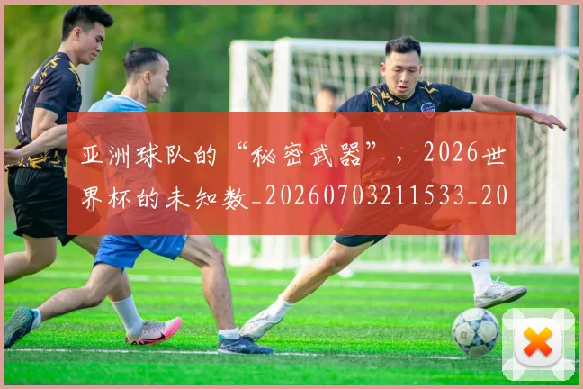 亚洲球队的“秘密武器”，2026世界杯的未知数_20260703211533_20260717235813