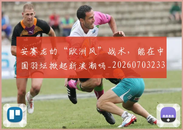 安赛龙的“欧洲风”战术,能在中国羽坛掀起新浪潮吗_20260703233527