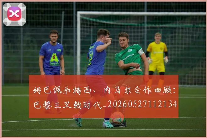 姆巴佩和梅西、内马尔合作回顾：巴黎三叉戟时代_20260527112134