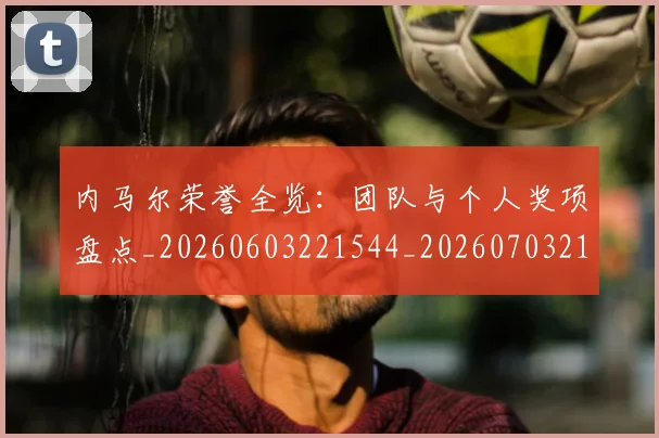 内马尔荣誉全览：团队与个人奖项盘点_20260603221544_20260703215513_20260718005348