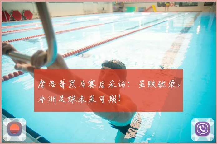 摩洛哥黑马赛后采访：虽败犹荣，非洲足球未来可期！