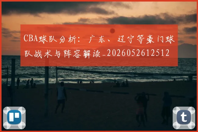 CBA球队分析:广东、辽宁等豪门球队战术与阵容解读_20260526125120_20260701211733_20260712050008