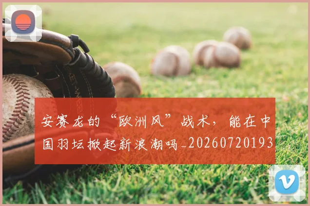 安赛龙的“欧洲风”战术,能在中国羽坛掀起新浪潮吗_20260720193353