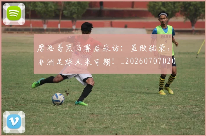 摩洛哥黑马赛后采访：虽败犹荣，非洲足球未来可期！_20260707020206