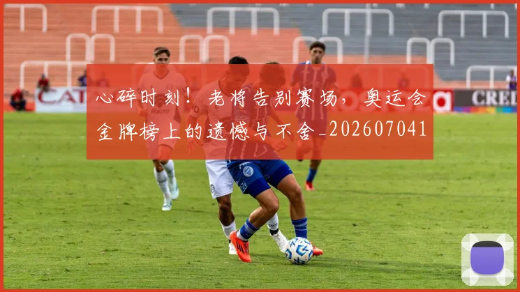 心碎时刻！老将告别赛场，奥运会金牌榜上的遗憾与不舍_20260704174024