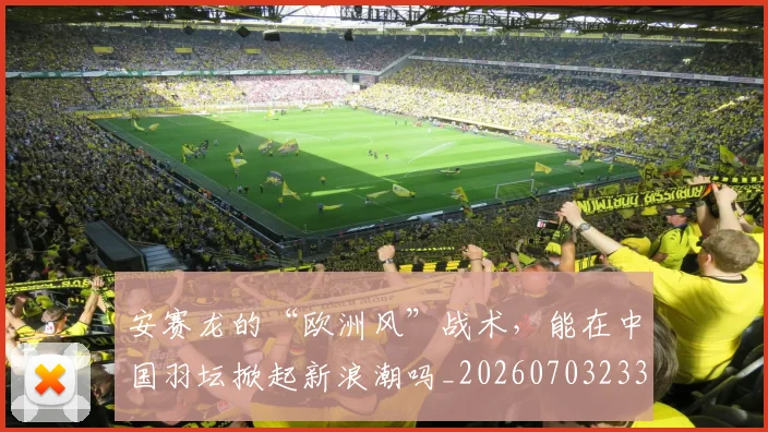 安赛龙的“欧洲风”战术,能在中国羽坛掀起新浪潮吗_20260703233527