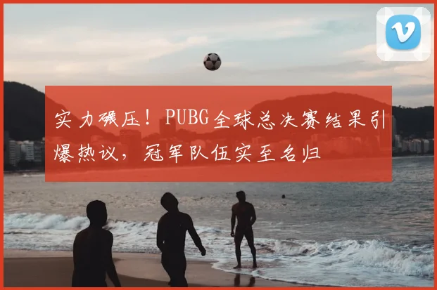 实力碾压！PUBG全球总决赛结果引爆热议，冠军队伍实至名归