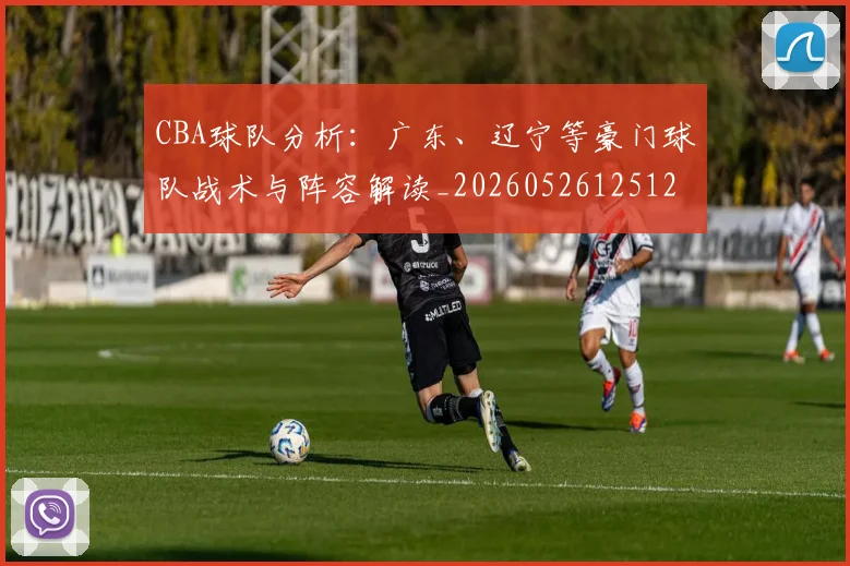 CBA球队分析：广东、辽宁等豪门球队战术与阵容解读_20260526125120_20260701211733